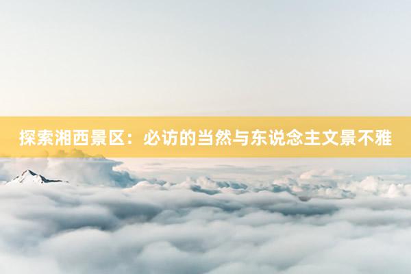 探索湘西景区：必访的当然与东说念主文景不雅