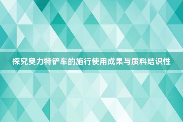 探究奥力特铲车的施行使用成果与质料结识性