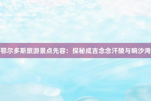 鄂尔多斯旅游景点先容：探秘成吉念念汗陵与响沙湾