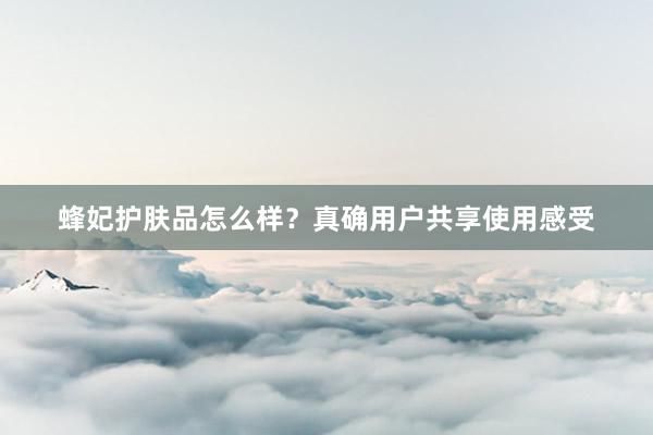 蜂妃护肤品怎么样？真确用户共享使用感受