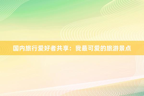 国内旅行爱好者共享：我最可爱的旅游景点