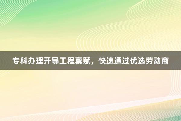 专科办理开导工程禀赋，快速通过优选劳动商