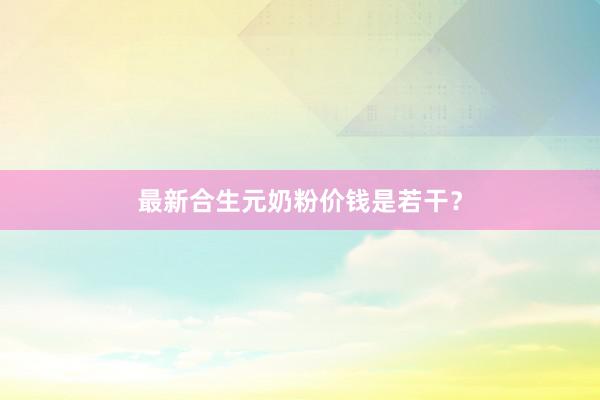 最新合生元奶粉价钱是若干？
