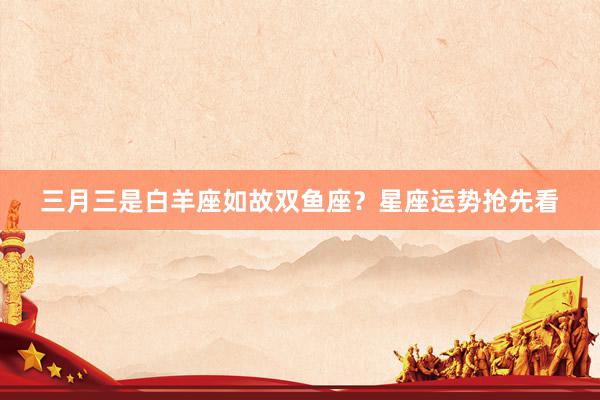 三月三是白羊座如故双鱼座？星座运势抢先看