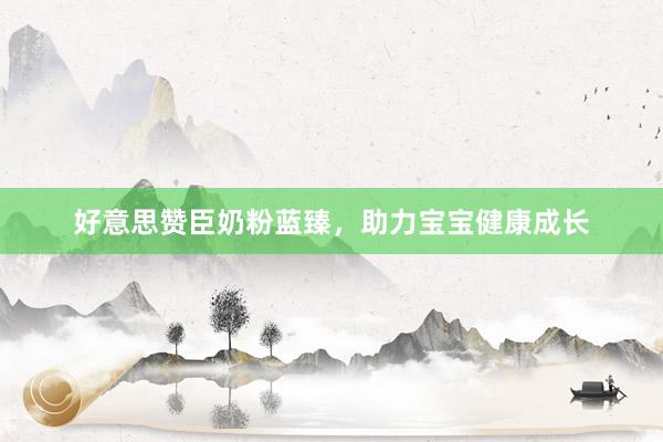 好意思赞臣奶粉蓝臻，助力宝宝健康成长