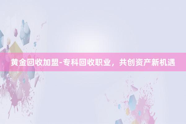 黄金回收加盟-专科回收职业，共创资产新机遇